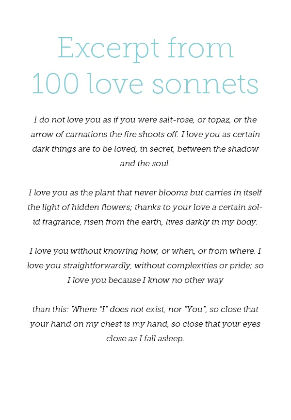 Excerpt from 100 love sonnets - Pablo Neruda I do not love you as if you were salt-rose, or topaz, or the arrow of carnations the fire shoots off. I love you as certain dark things are to be loved, in secret, between the shadow and the soul. I love you as the plant that never blooms but carries in itself the light of hidden flowers; thanks to your love a certain solid fragrance, risen from the earth, lives darkly in my body. I love you without knowing how, or when, or from where. I love you straightforwardly, without complexities or pride; so I love you because I know no other way than this: Where “I” does not exist, nor “You”, so close that your hand on my chest is my hand, so close that your eyes close as I fall asleep.