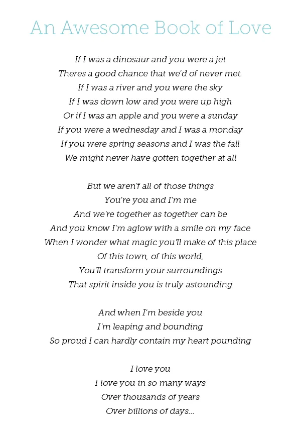  An Awesome Book of Love If I was a dinosaur and you were a jet Theres a good chance that we'd of never met. If I was a river and you were the sky If I was down low and you were up high Or if I was an apple and you were a sunday If you were a wednesday and I was a monday If you were spring seasons and I was the fall We might never have gotten together at all But we aren'f all of those things You're you and I'm me And we're together as together can be And you know I'm aglow with a smile on my face When I wonder what magic you'll make of this place Of this town, of this world, You'll transform your surroundings That spirit inside you is truly astounding And when I'm beside you I'm leaping and bounding So proud I can hardly contain my heart pounding I love you I love you in so many ways Over thousands of years Over billions of days... 