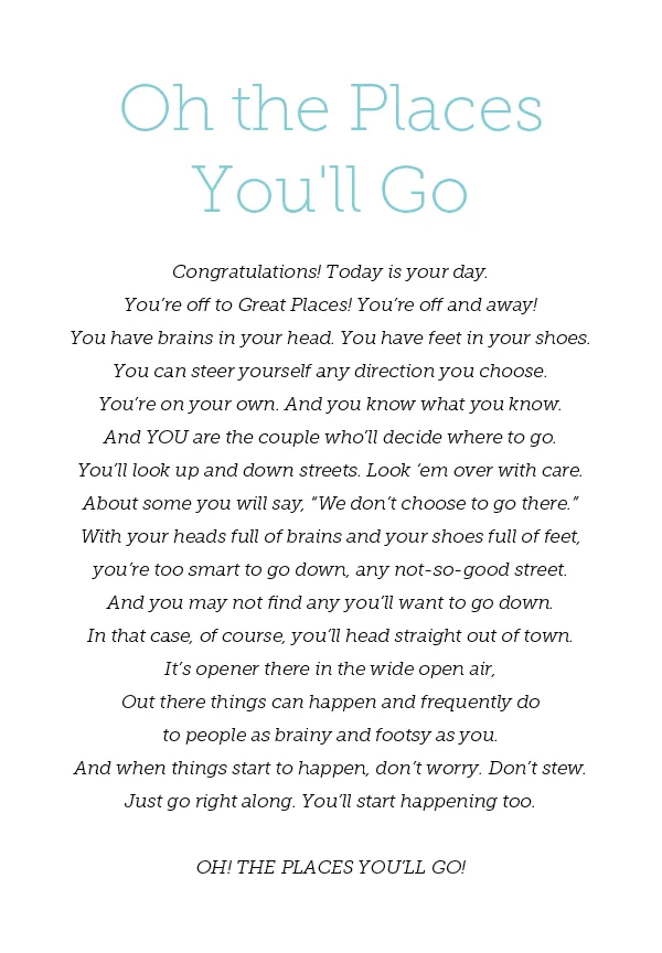 Oh the Places You'll Go "Congratulations! Today is your day. You’re off to Great Places! You’re off and away! You have brains in your head. You have feet in your shoes. You can steer yourself any direction you choose. You’re on your own. And you know what you know. And YOU are the couple who’ll decide where to go. You’ll look up and down streets. Look ‘em over with care. About some you will say, “We don’t choose to go there.” With your heads full of brains and your shoes full of feet, you’re too smart to go down, any not-so-good street. And you may not find any you’ll want to go down. In that case, of course, you’ll head straight out of town. It’s opener there in the wide open air, Out there things can happen and frequently do to people as brainy and footsy as you. And when things start to happen, don’t worry. Don’t stew. Just go right along. You’ll start happening too. OH! THE PLACES YOU’LL GO! 